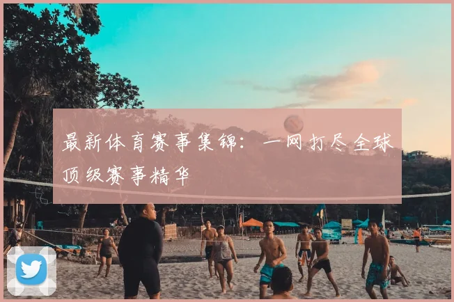 最新体育赛事集锦：一网打尽全球顶级赛事精华