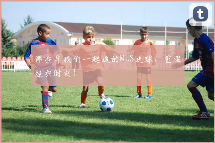 那些年我们一起追的MLS进球，重温经典时刻！