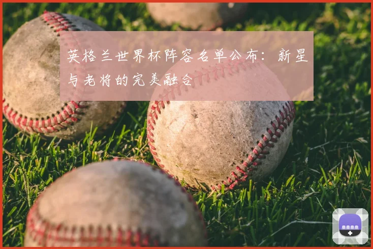 英格兰世界杯阵容名单公布：新星与老将的完美融合